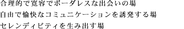 合理的で寛容でボーダレスな出会いの場 自由で愉快なコミュニケーションを誘発する場 セレンディピティを生み出す場