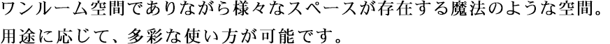 ワンルーム空間でありながら様々なスペースが存在する魔法のような空間。用途に応じて、多彩な使い方が可能です。